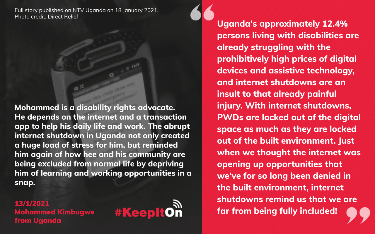Uganda's approximately 12.4% persons living with disabilities are already struggling with the prohibitively high prices of digital devices and assistive technology, and internet shutdowns are an insult to that already painful injury. With internet shutdowns, PWDs are locked out of the digital space as much as they are locked out of the built environment. Just when we thought the internet was opening up opportunities that we've for so long been denied in the built environment, internet shutdowns remind us that we are far from being fully included!