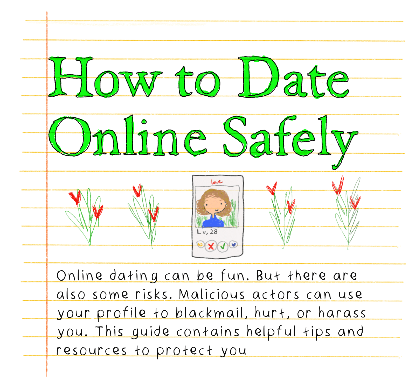 How to Date Online Safely - Online dating can be fun. But there are also some risks — Malicious actors can use your profile to blackmail, hurt, or harass you. This guide contains helpful tips and resources to protect you. 